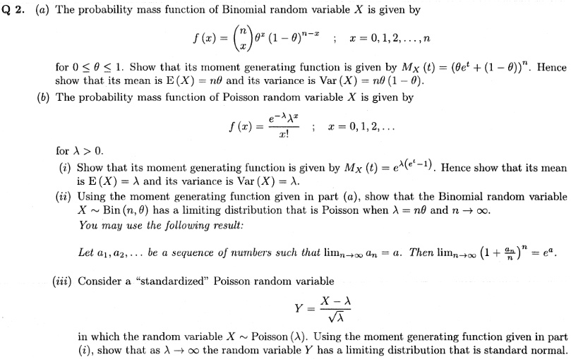 Q 2. (a) The probability mass function of Binomial random variable X is given by
f (x) = ? n ? ?^x (1 - ?)^(n-x) ; x = 0, 1, 2, …, n
? x ?
for 0 ? ? ? 1. Show that its moment generating function is given by MX (t) = (?e^t + (1 - ?))^n. Hence show that its mean is E (X) = n? and its variance is Var (X) = n? (1 - ?).
(b) The probability mass function of Poisson random variable X is given by
f (x) = (e^-? ?^x) / x! ; x = 0, 1, 2, …
for ? > 0.
(i) Show that its moment generating function is given by MX (t) = e^(?(e^t - 1)). Hence show that its mean is E (X) = ? and its variance is Var (X) = ?.
(ii) Using the moment generating function given in part (a), show that the Binomial random variable X   Bin (n, ?) has a limiting distribution that is Poisson when ? = n? and n ? ?.
You may use the following result:
Let a1, a2, … be a sequence of numbers such that lim n?? an = a. Then lim n?? (1 + an/n)^n = e^a.
(iii) Consider a “standardized” Poisson random variable
Y = (X - ?) / ??
in which the random variable X   Poisson (?). Using the moment generating function given in part (i), show that as ? ? ? the random variable Y has a limiting distribution that is standard normal.