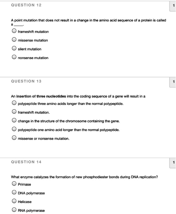 QUESTION 12
A point mutation that does not result in a change in the amino acid sequence of a protein is called a .
frameshift mutation
missense mutation
silent mutation
nonsense mutation

QUESTION 13
An insertion of three nucleotides into the coding sequence of a gene will result in a
polypeptide three amino acids longer than the normal polypeptide.
frameshift mutation.
change in the structure of the chromosome containing the gene.
polypeptide one amino acid longer than the normal polypeptide.
missense or nonsense mutation.

QUESTION 14
What enzyme catalyzes the formation of new phosphodiester bonds during DNA replication?
Primase
DNA polymerase
Helicase
RNA polymerase
