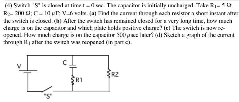 (4) Switch "S" is closed at time t = 0 sec. The capacitor is initially uncharged. Take R1= 5 ?; R2= 200 ?; C = 10 ?F; V=6 volts. (a) Find the current through each resistor a short instant after the switch is closed. (b) After the switch has remained closed for a very long time, how much charge is on the capacitor and which plate holds positive charge? (c) The switch is now reopened. How much charge is on the capacitor 500 ?sec later? (d) Sketch a graph of the current through R1 after the switch was reopened (in part c).