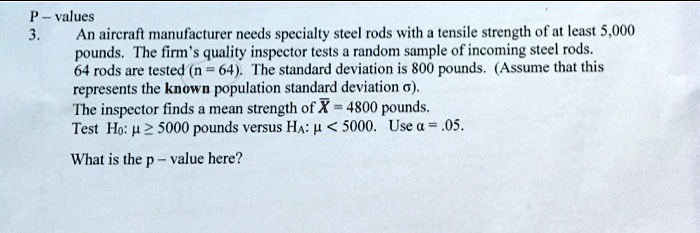 P - values
3.
An aircraft manufacturer needs specialty steel rods with a tensile strength of at least 5,000
pounds. The firm's quality inspector tests a random sample of incoming steel rods.
64 rods are tested (n=64). The standard deviation is 800 pounds. (Assume that this
represents the known population standard deviation sigma).
The inspector finds a mean strength of arX = 4800 pounds.
Test H0: mu ge 5000 pounds versus HA: mu < 5000. Use alpha = .05.
What is the p-value here?