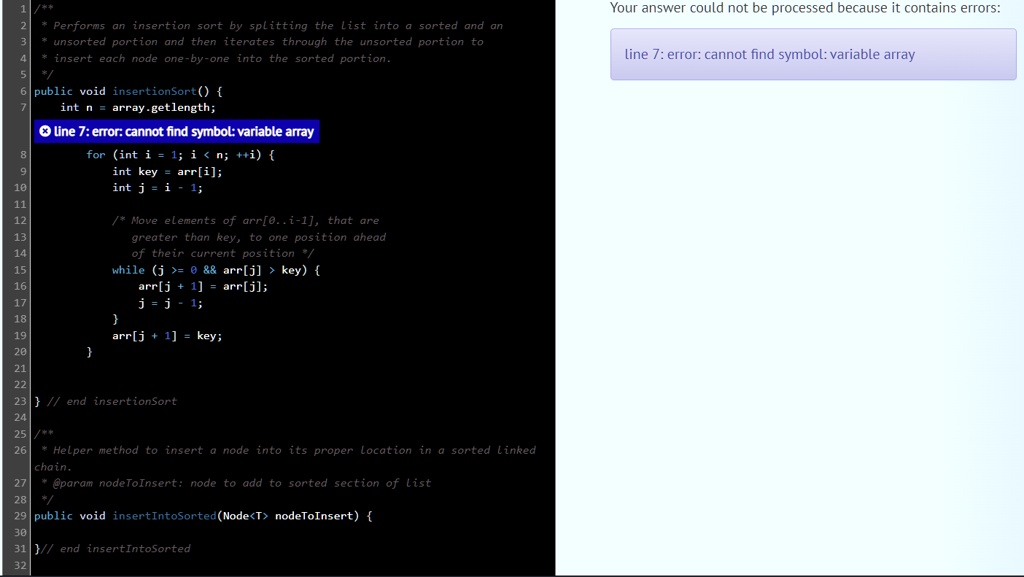 /*
Performs an insertion sort by splitting the list into a sorted and an
unsorted portion and then iterates through the unsorted portion to
insert each node one-by-one into the sorted portion.
*/
public void insertionSort() 
int n = array.getlength;
line 7: error: cannot find symbol: variable array
for (int i = 1; i < n; ++i) 
int key = arr[i];
int j = i - 1;
/* Move elements of arr[0..i-1], that are
greater than key, to one position ahead
of their current position */
while (j >= 0        arr[j] > key) 
arr[j + 1] = arr[j];
j = j - 1;

arr[j + 1] = key;
 // end insertionSort

/*
Helper method to insert a node into its proper location in a sorted linked
chain.
@param nodeToInsert: node to add to sorted section of list
*/
public void insertIntoSorted(Node<T> nodeToInsert) 
// end insertIntoSorted