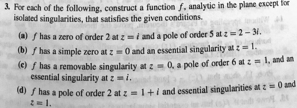 3. For each of the following, construct a function f, analytic in the plane except for
isolated singularities, that satisfies the given conditions.
(a) f has a zero of order 2 at z = i and a pole of order 5 at z = 2 - 3i.
(b) f has a simple zero at z = 0 and an essential singularity at z = 1.
(c) f has a removable singularity at z = 0, a pole of order 6 at z = 1, and an
essential singularity at z = i.
(d) f has a pole of order 2 at z = 1 + i and essential singularities at z = 0 and
z = 1.