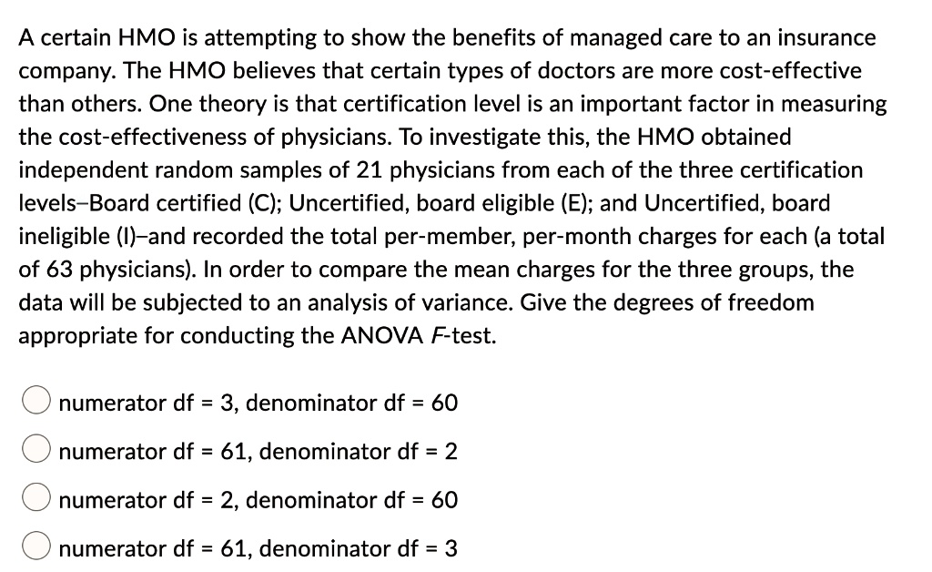 A certain HMO is attempting to show the benefits of managed care to an insurance company. The HMO believes that certain types of doctors are more cost-effective than others. One theory is that certification level is an important factor in measuring the cost-effectiveness of physicians. To investigate this, the HMO obtained independent random samples of 21 physicians from each of the three certification levels—Board certified (C); Uncertified, board eligible (E); and Uncertified, board ineligible (I)—and recorded the total per-member, per-month charges for each (a total of 63 physicians). In order to compare the mean charges for the three groups, the data will be subjected to an analysis of variance. Give the degrees of freedom appropriate for conducting the ANOVA F-test.

numerator df = 3, denominator df = 60
numerator df = 61, denominator df = 2
numerator df = 2, denominator df = 60
numerator df = 61, denominator df = 3