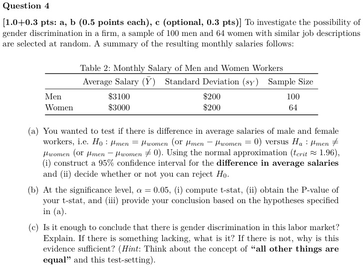 Question 4
[1.0+0.3 pts: a, b (0.5 points each), c (optional, 0.3 pts)] To investigate the possibility of
gender discrimination in a firm, a sample of 100 men and 64 women with similar job descriptions
are selected at random. A summary of the resulting monthly salaries follows:
Table 2: Monthly Salary of Men and Women Workers
Average Salary (Y) Standard Deviation (sy) Sample Size
Men
Women
31003000
200200
100
64
(a) You wanted to test if there is difference in average salaries of male and female
workers, i.e. H0: μmen = μwomen (or μmen - μwomen = 0) versus Ha: μmen≠
μwomen (or μmen - μwomen≠ 0). Using the normal approximation (tcrit≈ 1.96), 
(i) construct a 95% confidence interval for the difference in average salaries
and (ii) decide whether or not you can reject H0.
(b) At the significance level, α = 0.05, (i) compute t-stat, (ii) obtain the P-value of
your t-stat, and (iii) provide your conclusion based on the hypotheses specified
in (a).
(c) Is it enough to conclude that there is gender discrimination in this labor market?
Explain. If there is something lacking, what is it? If there is not, why is this
evidence sufficient? (Hint: Think about the concept of äll other things are
equaländ this test-setting).