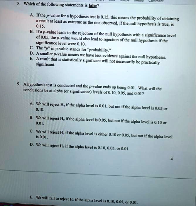 8. Which of the following statements is false?
A. If the p-value for a hypothesis test is 0.15, this means the probability of obtaining
a result at least as extreme as the one observed, if the null hypothesis is true, is
0.15.
B. If a p-value leads to the rejection of the null hypothesis with a significance level
of 0.05, the p-value would also lead to rejection of the null hypothesis if the
significance level were 0.10.
C. The "p" in p-value stands for "probability."
D. A smaller p-value means we have less evidence against the null hypothesis.
E. A result that is statistically significant will not necessarily be practically
significant.

9. A hypothesis test is conducted and the p-value ends up being 0.01. What will the
conclusions be at alpha (or significance) levels of 0.10, 0.05, and 0.01?
A. We will reject Ho if the alpha level is 0.01, but not if the alpha level is 0.05 or
0.10.
B. We will reject Ho if the alpha level is 0.05, but not if the alpha level is 0.10 or
0.01.
C. We will reject Ho if the alpha level is either 0.10 or 0.05, but not if the alpha level
is 0.01.
D. We will reject Ho if the alpha level is 0.10, 0.05, or 0.01.
E. We will fail to reject Ho if the alpha level is 0.10, 0.05, or 0.01.