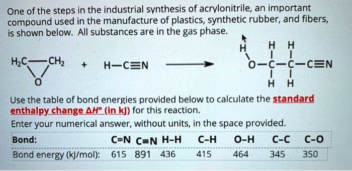 One of the steps in the industrial synthesis of acrylonitrile, an important compound used in the manufacture of plastics, synthetic rubber, and fibers, is shown below. All substances are in the gas phase.

H2C—CH2 + H—C?N ? H-O-CH2-CH2-C?N

Use the table of bond energies provided below to calculate the standard enthalpy change ?H° (in kJ) for this reaction.
Enter your numerical answer, without units, in the space provided.

Bond: C=N C?N H?H C?H O?H C?C C?O
Bond energy (kJ/mol): 615 891 436 415 464 345 350