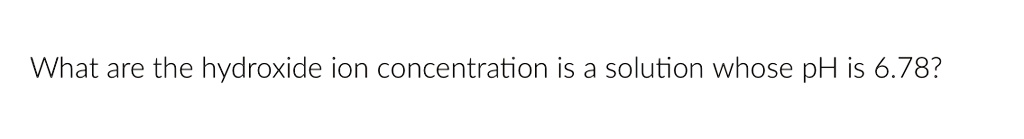 What are the hydroxide ion concentration is a solution whose pH is 6.78?