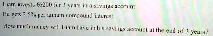 Liam invests £6200 for 3 years in a savings account.
He gets 2.5% per annum compound interest.
How much money will Liam have in his savings account at the end of 3 years?