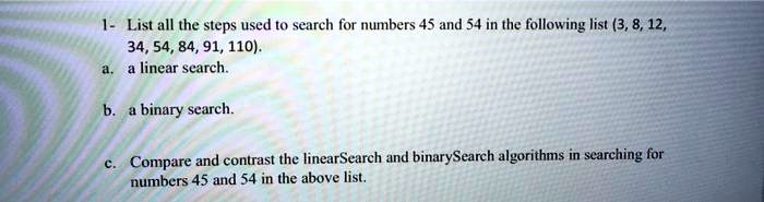 1- List all the steps used to search for numbers 45 and 54 in the following list (3, 8, 12, 34, 54, 84, 91, 110).
a. a linear search.

b. a binary search.

c. Compare and contrast the linearSearch and binarySearch algorithms in searching for numbers 45 and 54 in the above list.