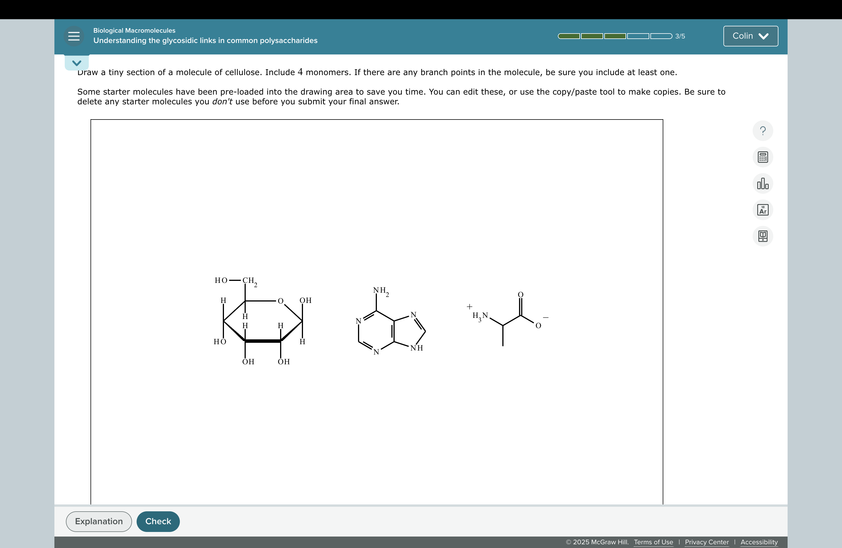 Draw a tiny section of a molecule of cellulose. Include 4 monomers. If there are any branch points in the molecule, be sure you include at least one.
Some starter molecules have been pre-loaded into the drawing area to save you time. You can edit these, or use the copy/paste tool to make copies. Be sure to delete any starter molecules you don't use before you submit your final answer.