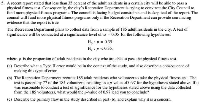 5. A recent report stated that less than 35 percent of the adult residents in a certain city will be able to pass a
physical fitness test. Consequently, the city's Recreation Department is trying to convince the City Council to
fund more physical fitness programs. The council is facing budget constraints and is skeptical of the report. The
council will fund more physical fitness programs only if the Recreation Department can provide convincing
evidence that the report is true.
The Recreation Department plans to collect data from a sample of 185 adult residents in the city. A test of
significance will be conducted at a significance level of ? = 0.05 for the following hypotheses.
H0 : p = 0.35
Ha : p < 0.35,
where p is the proportion of adult residents in the city who are able to pass the physical fitness test.
(a) Describe what a Type II error would be in the context of the study, and also describe a consequence of
making this type of error.
(b) The Recreation Department recruits 185 adult residents who volunteer to take the physical fitness test. The
test is passed by 77 of the 185 volunteers, resulting in a p-value of 0.97 for the hypotheses stated above. If it
was reasonable to conduct a test of significance for the hypotheses stated above using the data collected
from the 185 volunteers, what would the p-value of 0.97 lead you to conclude?
(c) Describe the primary flaw in the study described in part (b), and explain why it is a concern.