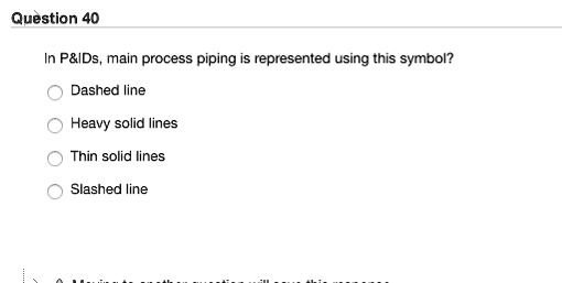 Question 40
In P   IDs, main process piping is represented using this symbol?
Dashed line
Heavy solid lines
Thin solid lines
Slashed line