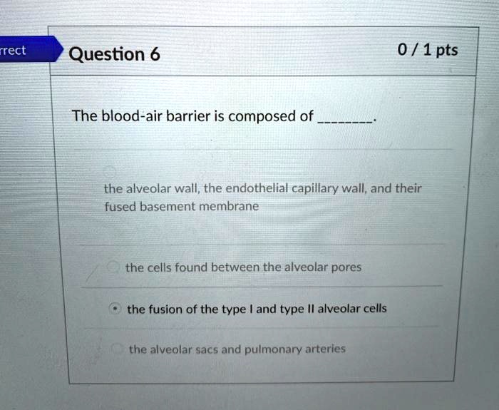 The blood-air barrier is composed of .

the alveolar wall, the endothelial capillary wall, and their fused basement membrane
the cells found between the alveolar pores
the fusion of the type I and type II alveolar cells
the alveolar sacs and pulmonary arteries