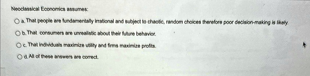 Neoclassical Economics assumes:
a. That people are fundamentally irrational and subject to chaotic, random choices therefore poor decision-making is likely.
b. That consumers are unrealistic about their future behavior.
c. That individuals maximize utility and firms maximize profits.
d. All of these answers are correct.