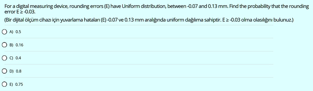 For a digital measuring device, rounding errors (E) have Uniform distribution, between -0.07 and 0.13 mm. Find the probability that the rounding error E ? -0.03.
(Bir dijital    #246;l   #231;   #252;m cihaz   #305; i   #231;in yuvarlama hatalar   #305; (E) -0.07 ve 0.13 mm aral   #305;   #287;   #305;nda uniform da   #287;   #305;l   #305;ma sahiptir. E ? -0.03 olma olas   #305;l   #305;   #287;   #305;n   #305; bulunuz.)

A) 0.5
B) 0.16
C) 0.4
D) 0.8
E) 0.75