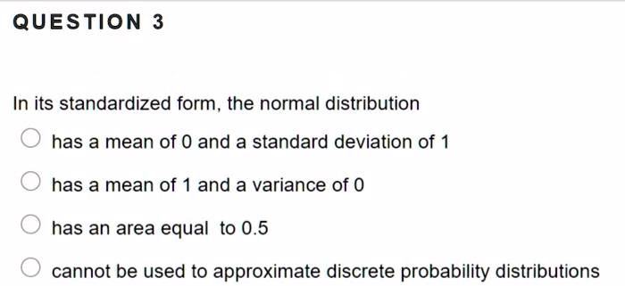 In its standardized form, the normal distribution
has a mean of 0 and a standard deviation of 1
has a mean of 1 and a variance of 0
has an area equal to 0.5
cannot be used to approximate discrete probability distributions