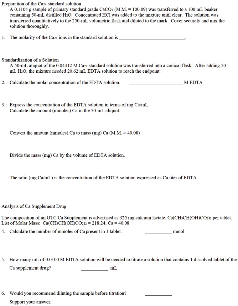 Preparation of the Ca2+ standard solution
A 0.1104 g sample of primary standard grade CaCO3 (M.M. = 100.09) was transferred to a 100 mL beaker containing 50-mL distilled H2O. Concentrated HCl was added to the mixture until clear. The solution was transferred quantitatively to the 250-mL volumetric flask and diluted to the mark. Cover securely and mix the solution thoroughly.

1. The molarity of the Ca2+ ions in the standard solution is .

Standardization of a Solution
A 50-mL aliquot of the 0.04412 M Ca2+ standard solution was transferred into a conical flask. After adding 50 mL H2O, the mixture needed 20.62 mL EDTA solution to reach the endpoint.

2. Calculate the molar concentration of the EDTA solution.  M EDTA

3. Express the concentration of the EDTA solution in terms of mg Ca/mL.
Calculate the amount (mmoles) Ca in the 50-mL aliquot.

Convert the amount (mmoles) Ca to mass (mg) Ca (M.M. = 40.08)

Divide the mass (mg) Ca by the volume of EDTA solution.

The ratio (mg Ca/mL) is the concentration of the EDTA solution expressed as Ca titer of EDTA.

Analysis of Ca Supplement Drug
The composition of an OTC Ca Supplement is advertised as 325 mg calcium lactate, Ca(CH3CH(OH)CO2)2 per tablet.
List of Molar Mass: Ca(CH3CH(OH)CO2)2 = 218.24; Ca = 40.08
4. Calculate the number of mmoles of Ca present in 1 tablet.  mmol

5. How many mL of 0.0100 M EDTA solution will be needed to titrate a solution that contains 1 dissolved tablet of the Ca supplement drug?  mL

6. Would you recommend diluting the sample before titration? 
Support your answer.
