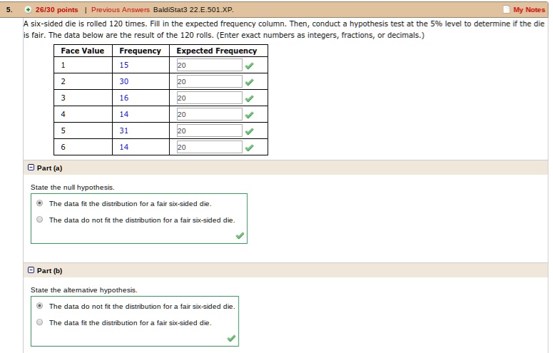 A six-sided die is rolled 120 times. Fill in the expected frequency column. Then, conduct a hypothesis test at the 5% level to determine if the die is fair. The data below are the result of the 120 rolls. (Enter exact numbers as integers, fractions, or decimals.)

Face Value | Frequency | Expected Frequency
1 | 15 | 20
2 | 30 | 20
3 | 16 | 20
4 | 14 | 20
5 | 31 | 20
6 | 14 | 20

Part (a)
State the null hypothesis.
The data fit the distribution for a fair six-sided die.
The data do not fit the distribution for a fair six-sided die.

Part (b)
State the alternative hypothesis.
The data do not fit the distribution for a fair six-sided die.
The data fit the distribution for a fair six-sided die.