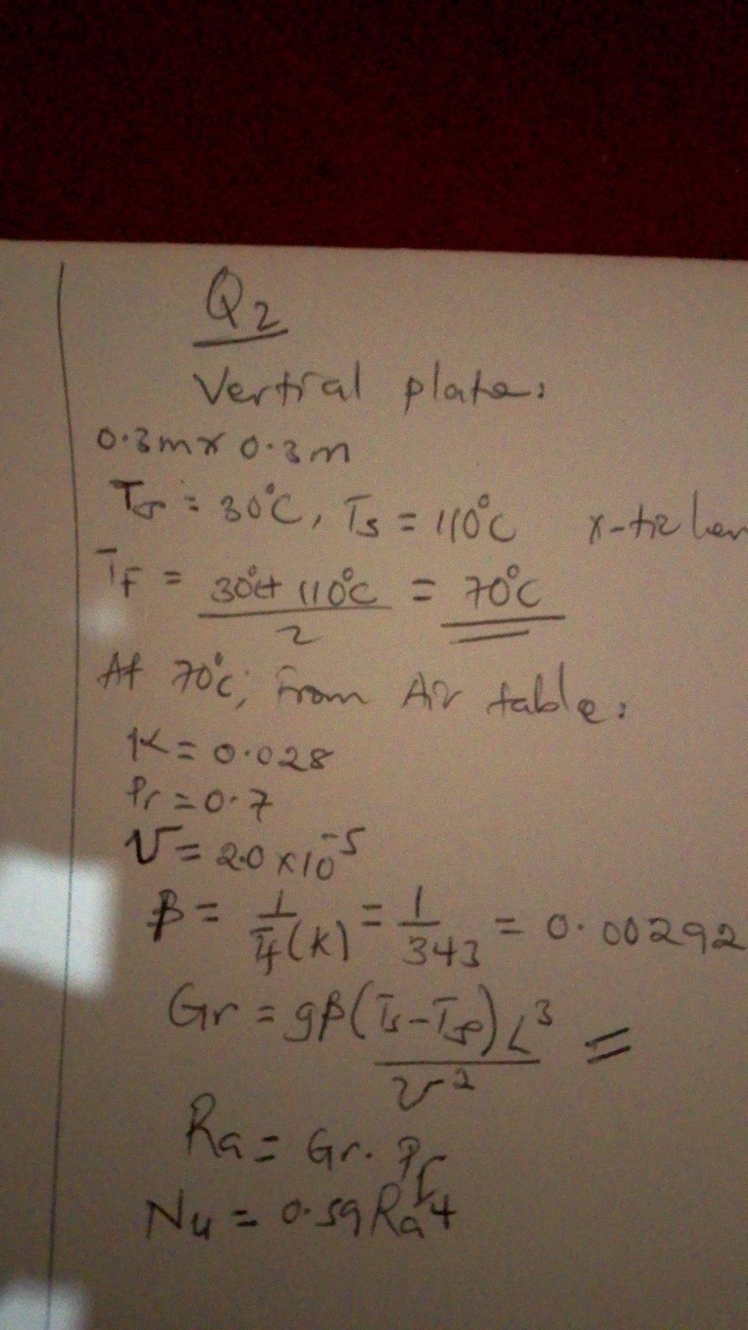 Q2
Vertial plates.
0.3  m× 0.3  m

    Tr=30^∘C, TS=110^∘C   x -ticher 
        
        Tf=(30^∘C+110^∘C)/(2)=70^∘C


At 70^∘C; from Air table:

    K=0.028 
        
        Pr=0.7 
        
        V=2.0 × 10^-5
        β=(1)/(T4)(k)=(1)/(343)=0.00292 
        
        Gr=g β((T4-T5)/(V^2)) L^3
        
        Ra=G r · G^2
        
        N4=0.59 Ra^4
