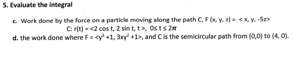 5. Evaluate the integral
c. Work done by the force on a particle moving along the path C, F (x, y, z) = <x, y, -5z>
C: r(t) = <2 cos t, 2 sin t, t>, 0 ? t ? 2?
d. the work done where F = <y^3 +1, 3xy^2 +1>, and C is the semicircular path from (0,0) to (4, 0).