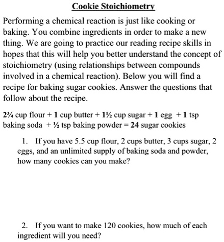 Cookie Stoichiometry

Performing a chemical reaction is just like cooking or baking. You combine ingredients in order to make a new thing. We are going to practice our reading recipe skills in hopes that this will help you better understand the concept of stoichiometry (using relationships between compounds involved in a chemical reaction). Below you will find a recipe for baking sugar cookies. Answer the questions that follow about the recipe.

2¾ cup flour + 1 cup butter + 1½ cup sugar + 1 egg + 1 tsp baking soda + ½ tsp baking powder = 24 sugar cookies

1. If you have 5.5 cup flour, 2 cups butter, 3 cups sugar, 2 eggs, and an unlimited supply of baking soda and powder, how many cookies can you make?

2. If you want to make 120 cookies, how much of each ingredient will you need?