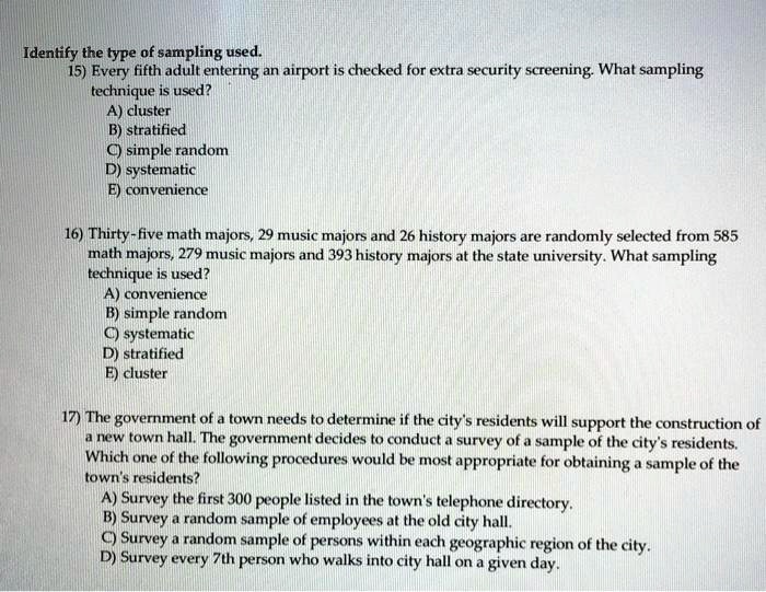 Identify the type of sampling used.
15) Every fifth adult entering an airport is checked for extra security screening. What sampling
technique is used?
A) cluster
B) stratified
C) simple random
D) systematic
E) convenience
16) Thirty-five math majors, 29 music majors and 26 history majors are randomly selected from 585
math majors, 279 music majors and 393 history majors at the state university. What sampling
technique is used?
A) convenience
B) simple random
C) systematic
D) stratified
E) cluster
17) The government of a town needs to determine if the city's residents will support the construction of
a new town hall. The government decides to conduct a survey of a sample of the city's residents.
Which one of the following procedures would be most appropriate for obtaining a sample of the
town's residents?
A) Survey the first 300 people listed in the town's telephone directory.
B) Survey a random sample of employees at the old city hall.
C) Survey a random sample of persons within each geographic region of the city.
D) Survey every 7th person who walks into city hall on a given day.