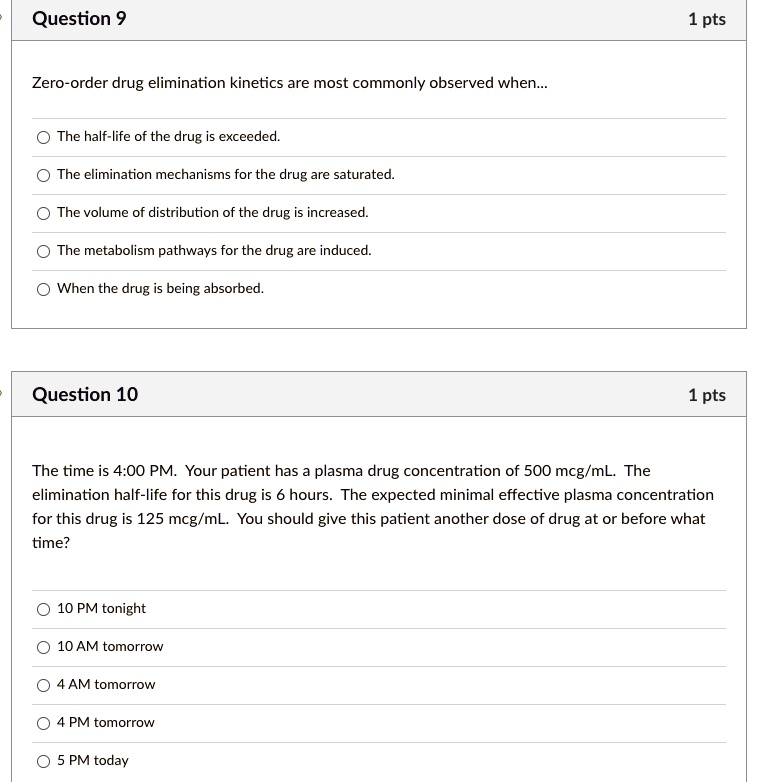 Question 9
Zero-order drug elimination kinetics are most commonly observed when...
The half-life of the drug is exceeded.
The elimination mechanisms for the drug are saturated.
The volume of distribution of the drug is increased.
The metabolism pathways for the drug are induced.
When the drug is being absorbed.
Question 10
The time is 4:00 PM. Your patient has a plasma drug concentration of 500 mcg/mL. The elimination half-life for this drug is 6 hours. The expected minimal effective plasma concentration for this drug is 125 mcg/mL. You should give this patient another dose of drug at or before what time?
10 PM tonight
10 AM tomorrow
4 AM tomorrow
4 PM tomorrow
5 PM today