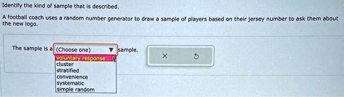 Identify the kind of sample that is described.
A football coach uses a random number generator to draw a sample of players based on their jersey number to ask them about
the new logo.
The sample is a (Choose one) sample.
voluntary response
cluster
stratified
convenience
systematic
simple random