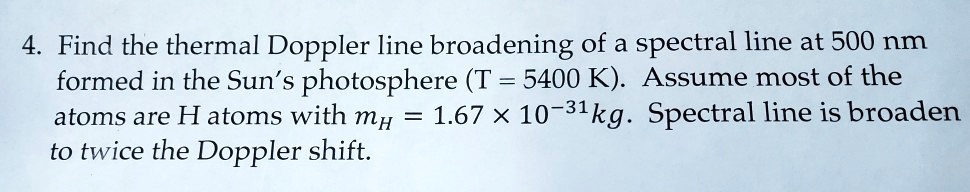 4. Find the thermal Doppler line broadening of a spectral line at 500 nm formed in the Sun's photosphere (T = 5400 K). Assume most of the atoms are H atoms with mH = 1.67 	imes 10^-31 kg. Spectral line is broaden to twice the Doppler shift.