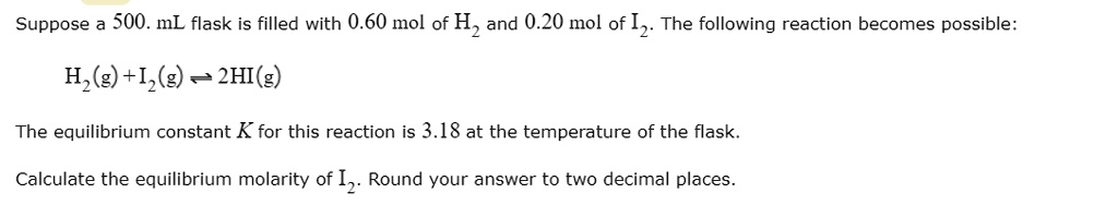 Suppose a 500. mL flask is filled with 0.60 mol of H2 and 0.20 mol of I2. The following reaction becomes possible:
H2(g) + I2(g) ? 2HI(g)
The equilibrium constant K for this reaction is 3.18 at the temperature of the flask.
Calculate the equilibrium molarity of I2. Round your answer to two decimal places.