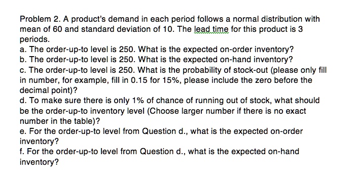 Problem 2. A product's demand in each period follows a normal distribution with mean of 60 and standard deviation of 10. The lead time for this product is 3 periods. 
a. The order-up-to level is 250. What is the expected on-order inventory? 
b. The order-up-to level is 250. What is the expected on-hand inventory? 
c. The order-up-to level is 250. What is the probability of stock-out (please only fill in number, for example, fill in 0.15 for 15%, please include the zero before the decimal point)? 
d. To make sure there is only 1% of chance of running out of stock, what should be the order-up-to inventory level (Choose larger number if there is no exact number in the table)? 
e. For the order-up-to level from Question d., what is the expected on-order inventory? 
f. For the order-up-to level from Question d., what is the expected on-hand inventory?