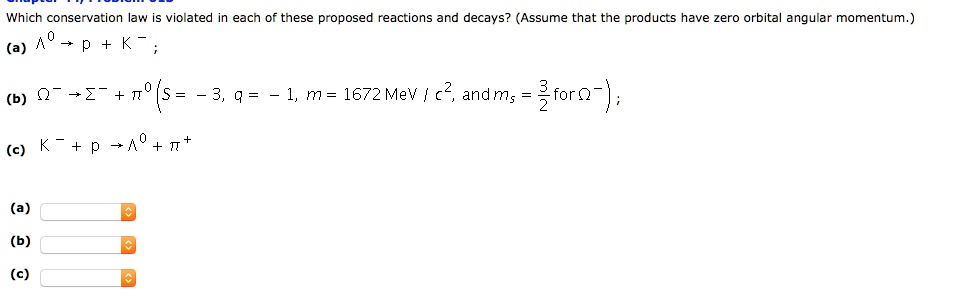 Which conservation law is violated in each of these proposed reactions and decays? (Assume that the products have zero orbital angular momentum.)
(a) Λ^0 → p + K^-;
(b) Ω^- →Σ^- + π^0 (S = -3, q = -1, m = 1672  MeV/c^2, and ms = (3)/(2) for Ω^-);
(c) K^- + p →Λ^0 + π^+