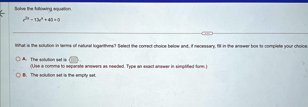 Solve the following equation.
e^2x - 13e^x + 40 = 0
What is the solution in terms of natural logarithms? Select the correct choice below and, if necessary, fill in the answer box to complete your choice.
A. The solution set is 

(Use a comma to separate answers as needed. Type an exact answer in simplified form.)
B. The solution set is the empty set.