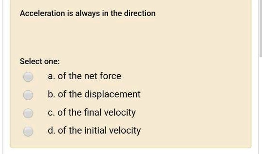 Acceleration is always in the direction
Select one:
a. of the net force
b. of the displacement
c. of the final velocity
d. of the initial velocity