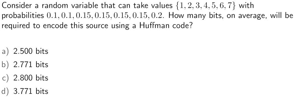 Consider a random variable that can take values 1, 2, 3, 4, 5, 6, 7 with probabilities 0.1, 0.1, 0.15, 0.15, 0.15, 0.15, 0.2. How many bits, on average, will be required to encode this source using a Huffman code?

a) 2.500 bits
b) 2.771 bits
c) 2.800 bits
d) 3.771 bits