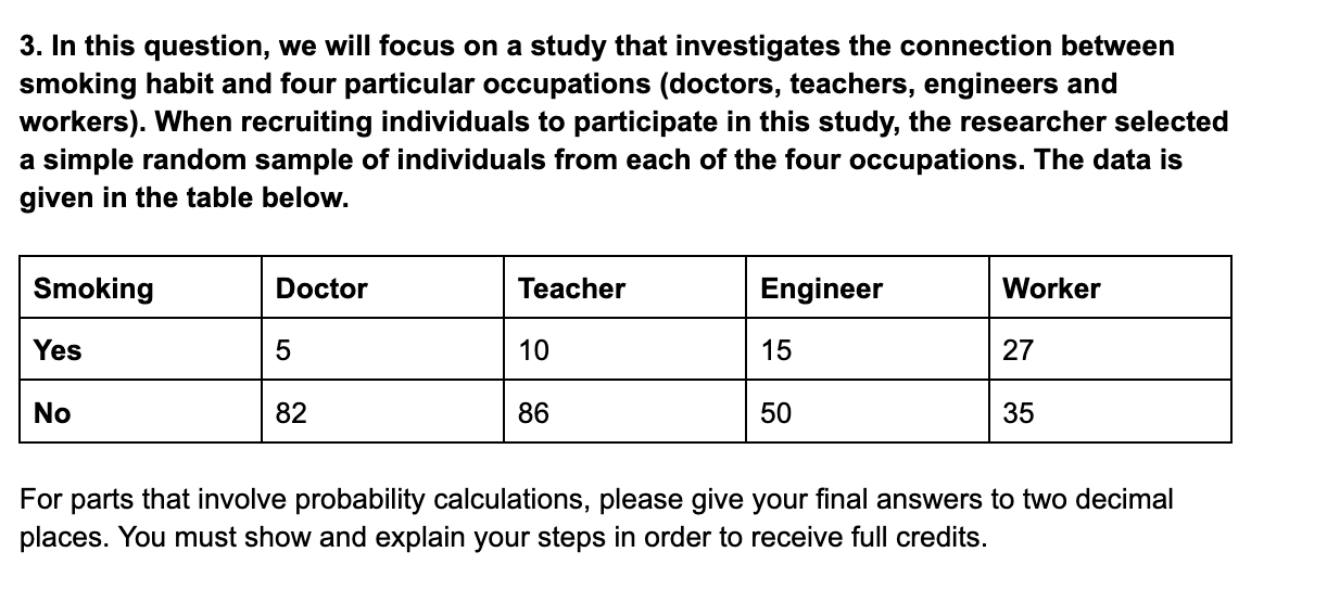 3. In this question, we will focus on a study that investigates the connection between smoking habit and four particular occupations (doctors, teachers, engineers and workers). When recruiting individuals to participate in this study, the researcher selected a simple random sample of individuals from each of the four occupations. The data is given in the table below.

Smoking | Doctor | Teacher | Engineer | Worker
Yes | 5 | 10 | 15 | 27
No | 82 | 86 | 50 | 35

For parts that involve probability calculations, please give your final answers to two decimal places. You must show and explain your steps in order to receive full credits.