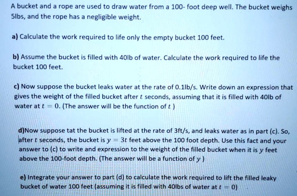 A bucket and a rope are used to draw water from a 100- foot deep well. The bucket weighs 5lbs, and the rope has a negligible weight.

a) Calculate the work required to life only the empty bucket 100 feet.

b) Assume the bucket is filled with 40lb of water. Calculate the work required to life the bucket 100 feet.

c) Now suppose the bucket leaks water at the rate of 0.1lb/s. Write down an expression that gives the weight of the filled bucket after t seconds, assuming that it is filled with 40lb of water at t = 0. (The answer will be the function of t )

d)Now suppose tat the bucket is lifted at the rate of 3ft/s, and leaks water as in part (c). So, after t seconds, the bucket is y = 3t feet above the 100 foot depth. Use this fact and your answer to (c) to write and expression to the weight of the filled bucket when it is y feet above the 100-foot depth. (The answer will be a function of y )

e) Integrate your answer to part (d) to calculate the work required to lift the filled leaky bucket of water 100 feet (assuming it is filled with 40lbs of water at t = 0)