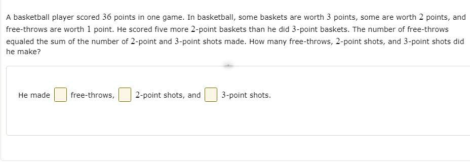 A basketball player scored 36 points in one game. In basketball, some baskets are worth 3 points, some are worth 2 points, and free-throws are worth 1 point. He scored five more 2-point baskets than he did 3-point baskets. The number of free-throws equaled the sum of the number of 2-point and 3-point shots made. How many free-throws, 2-point shots, and 3-point shots did he make?
He made free-throws, 2-point shots, and 3-point shots.