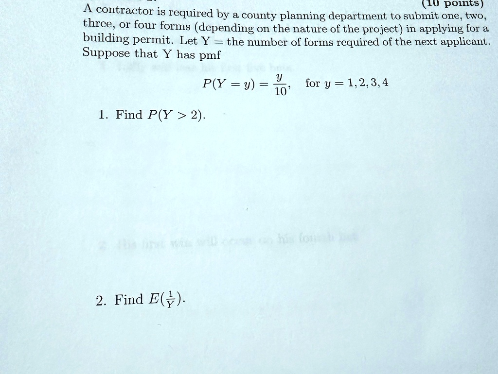 A contractor is required by a county planning department to submit one, two,
three, or four forms (depending on the nature of the project) in applying for a
building permit. Let Y = the number of forms required of the next applicant.
Suppose that Y has pmf
P(Y = y) = (y)/(10), for y = 1, 2, 3, 4
1. Find P(Y > 2).
2. Find E((1)/(Y)). 