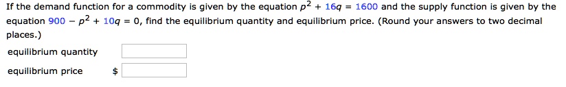 If the demand function for a commodity is given by the equation p^2 + 16q = 1600 and the supply function is given by the equation 900 - p^2 + 10q = 0, find the equilibrium quantity and equilibrium price. (Round your answers to two decimal places.)
equilibrium quantity
equilibrium price
