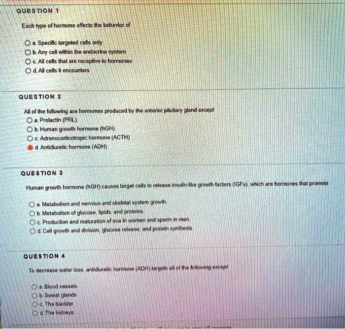 QUESTION 1
Each type of hormone affects the behavior of
a. Specific targeted cells only
b. Any cell within the endocrine system
c. All cells that are receptive to hormones
d. All cells it encounters
QUESTION 2
All of the following are hormones produced by the anterior pituitary gland except
a. Prolactin (PRL)
b. Human growth hormone (hGH)
c. Adrenocorticotropic hormone (ACTH)
d. Antidiuretic hormone (ADH)
QUESTION 3
Human growth hormone (hGH) causes target cells to release insulin-like growth factors (IGFs), which are hormones that promote
a. Metabolism and nervous and skeletal system growth.
b. Metabolism of glucose, lipids, and proteins.
c. Production and maturation of ova in women and sperm in men.
d. Cell growth and division, glucose release, and protein synthesis.
QUESTION 4
To decrease water loss, antidiuretic hormone (ADH) targets all of the following except
a. Blood vessels
b. Sweat glands
c. The bladder
d. The kidneys