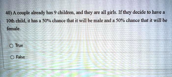 A couple already has 9 children, and they are all girls. If they decide to have a 10th child, it has a 50% chance that it will be male and a 50% chance that it will be female.
True
False