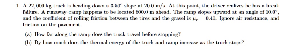 1. A 22,000 kg truck is heading down a 3.50° slope at 20.0 m/s. At this point, the driver realizes he has a break failure. A runaway ramp happens to be located 600.0 m ahead. The ramp slopes upward at an angle of 10.0°, and the coefficient of rolling friction between the tires and the gravel is ?r = 0.40. Ignore air resistance, and friction on the pavement.

(a) How far along the ramp does the truck travel before stopping?
(b) By how much does the thermal energy of the truck and ramp increase as the truck stops?