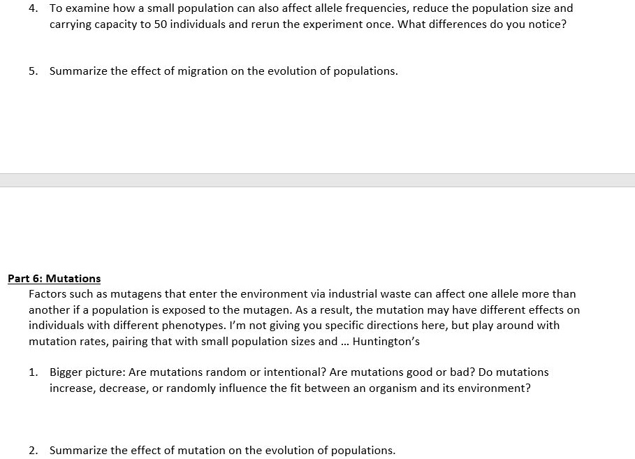 4. To examine how a small population can also affect allele frequencies, reduce the population size and carrying capacity to 50 individuals and rerun the experiment once. What differences do you notice?

5. Summarize the effect of migration on the evolution of populations.

Part 6: Mutations
Factors such as mutagens that enter the environment via industrial waste can affect one allele more than another if a population is exposed to the mutagen. As a result, the mutation may have different effects on individuals with different phenotypes. I’m not giving you specific directions here, but play around with mutation rates, pairing that with small population sizes and … Huntington’s

1. Bigger picture: Are mutations random or intentional? Are mutations good or bad? Do mutations increase, decrease, or randomly influence the fit between an organism and its environment?

2. Summarize the effect of mutation on the evolution of populations.