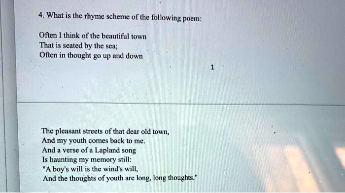 4. What is the rhyme scheme of the following poem:
Often I think of the beautiful town
That is seated by the sea;
Often in thought go up and down
The pleasant streets of that dear old town,
And my youth comes back to me.
And a verse of a Lapland song
Is haunting my memory still:
"A boy's will is the wind's will,
And the thoughts of youth are long, long thoughts."