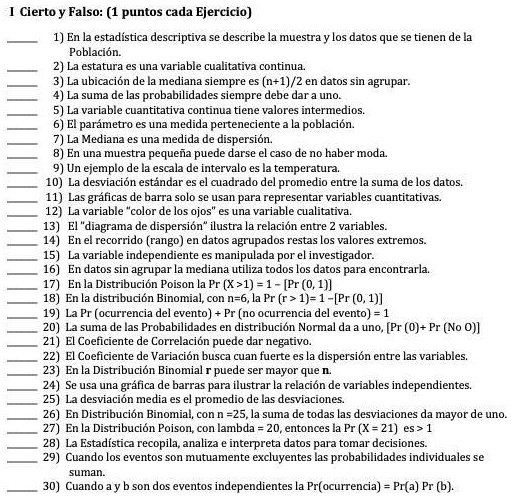 I Cierto y Falso: (1 puntos cada Ejercicio)
1) En la estadística descriptiva se describe la muestra y los datos que se tienen de la Población.
2) La estatura es una variable cualitativa continua.
3) La ubicación de la mediana siempre es (n+1)/2 en datos sin agrupar.
4) La suma de las probabilidades siempre debe dar a uno.
5) La variable cuantitativa continua tiene valores intermedios.
6) El parámetro es una medida perteneciente a la población.
7) La Mediana es una medida de dispersión.
8) En una muestra pequeña puede darse el caso de no haber moda.
9) Un ejemplo de la escala de intervalo es la temperatura.
10) La desviación estándar es el cuadrado del promedio entre la suma de los datos.
11) Las gráficas de barra solo se usan para representar variables cuantitativas.
12) La variable "color de los ojos" es una variable cualitativa.
13) El "diagrama de dispersión" ilustra la relación entre 2 variables.
14) En el recorrido (rango) en datos agrupados restas los valores extremos.
15) La variable independiente es manipulada por el investigador.
16) En datos sin agrupar la mediana utiliza todos los datos para encontrarla.
17) En la Distribución Poison la Pr (X >1) = 1 – [Pr (0, 1)]
18) En la distribución Binomial, con n=6, la Pr (r > 1) = 1 – [Pr (0, 1)]
19) La Pr (ocurrencia del evento) + Pr (no ocurrencia del evento) = 1
20) La suma de las Probabilidades en distribución Normal da a uno, [Pr (0)+ Pr (No O)]
21) El Coeficiente de Correlación puede dar negativo.
22) El Coeficiente de Variación busca cuan fuerte es la dispersión entre las variables.
23) En la Distribución Binomial r puede ser mayor que n.
24) Se usa una gráfica de barras para ilustrar la relación de variables independientes.
25) La desviación media es el promedio de las desviaciones.
26) En Distribución Binomial, con n =25, la suma de todas las desviaciones da mayor de uno.
27) En la Distribución Poison, con lambda = 20, entonces la Pr (X = 21) es > 1
28) La Estadística recopila, analiza e interpreta datos para tomar decisiones.
29) Cuando los eventos son mutuamente excluyentes las probabilidades individuales se suman.
30) Cuando a y b son dos eventos independientes la Pr(ocurrencia) = Pr(a) Pr (b).