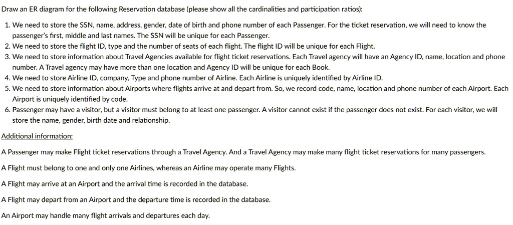Draw an ER diagram for the following Reservation database (please show all the cardinalities and participation ratios):
1. We need to store the SSN, name, address, gender, date of birth and phone number of each Passenger. For the ticket reservation, we will need to know the
passenger's first, middle and last names. The SSN will be unique for each Passenger.
2. We need to store the flight ID, type and the number of seats of each flight. The flight ID will be unique for each Flight.
3. We need to store information about Travel Agencies available for flight ticket reservations. Each Travel agency will have an Agency ID, name, location and phone
number. A Travel agency may have more than one location and Agency ID will be unique for each Book.
4. We need to store Airline ID, company, Type and phone number of Airline. Each Airline is uniquely identified by Airline ID.
5. We need to store information about Airports where flights arrive at and depart from. So, we record code, name, location and phone number of each Airport. Each
Airport is uniquely identified by code.
6. Passenger may have a visitor, but a visitor must belong to at least one passenger. A visitor cannot exist if the passenger does not exist. For each visitor, we will
store the name, gender, birth date and relationship.
Additional information:
A Passenger may make Flight ticket reservations through a Travel Agency. And a Travel Agency may make many flight ticket reservations for many passengers.
A Flight must belong to one and only one Airlines, whereas an Airline may operate many Flights.
A Flight may arrive at an Airport and the arrival time is recorded in the database.
A Flight may depart from an Airport and the departure time is recorded in the database.
An Airport may handle many flight arrivals and departures each day.