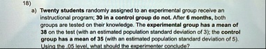 18 a twenty students randomly assigned to an experimental group receive an instructional program 30 in a control group do not after 6 months both groups are tested on their knowledge the exp 68409