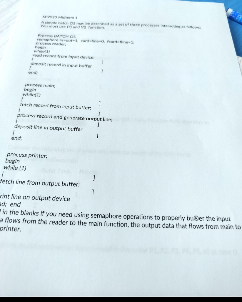 SP2023 Midterm 1
A simple batch OS may be described as a set of three processes interacting as follows:
You must use P() and V() function.
Process BATCH OS
semaphore in-out=1, card-line=0, fcard-fline=1;
process reader;
begin
while(1)
read record from input device;
[
]
deposit record in input buffer
[
]
end;
process main;
begin
while(1)
[
]
fetch record from input buffer;
[
]
process record and generate output line;
]
deposit line in output buffer
[
]
end;
process printer;
begin
while (1)
[
]
fetch line from output buffer;
]
rint line on output device
ad; end
in the blanks if you need using semaphore operations to properly buffer the input
a flows from the reader to the main function, the output data that flows from main to
printer.