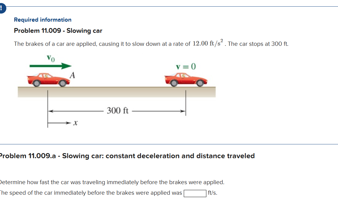 Required information
Problem 11.009 - Slowing car
The brakes of a car are applied, causing it to slow down at a rate of 12.00 ft / s^2. The car stops at 300 ft .
roblem 11.009.a - Slowing car: constant deceleration and distance traveled
etermine how fast the car was traveling immediately before the brakes were applied.
he speed of the car immediately before the brakes were applied was □ ft / s.